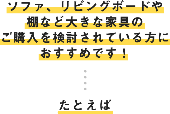 ソファ、リビングボードや棚など大きな家具のご購入を検討されている方におすすめです！たとえば