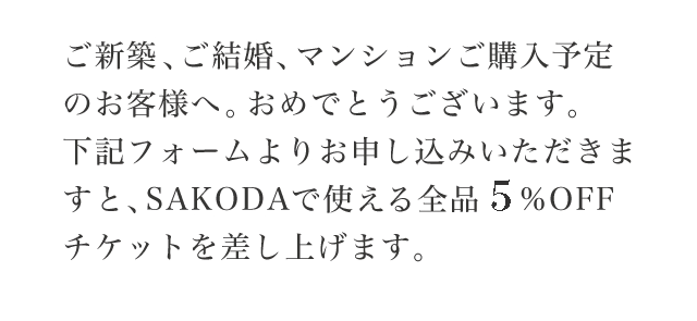 ご新築・ブライダルをご予定のお客様へ。おめでとうございます。下記フォームよりお申し込みいただきますと、SAKODAで使える全品5%OFFチケットを差し上げます。