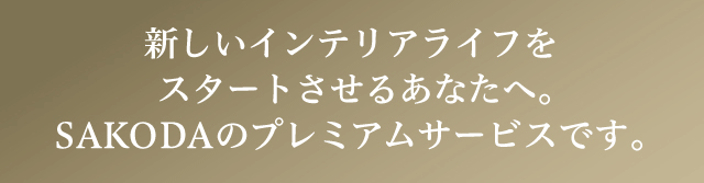 新しいインテリアライフをスタートさせるあなたへ。SAKODAのプレミアムサービスです。
